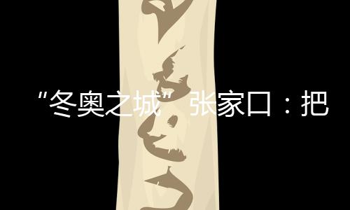 “冬奥之城”张家口:把城市联赛“流量”转化为经济“增量”