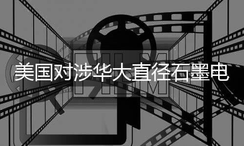 美国对涉华大直径石墨电极发起双反调查