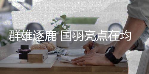 群雄逐鹿 国羽亮点在均衡——巴黎奥运会羽毛球项目前瞻