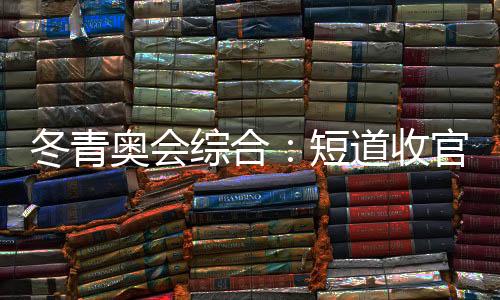 冬青奥会综合:短道收官 中国小将团结夺金