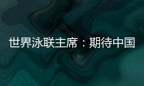 世界泳联主席:期待中国队在巴黎奥运会水上项目大放异彩