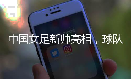 中国女足新帅亮相,球队两年大赛空窗期怎么破?