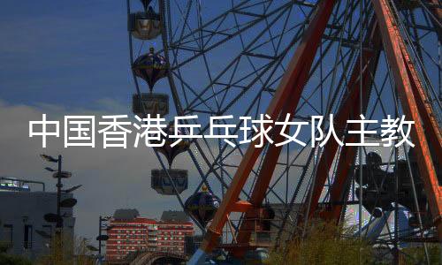 中国香港乒乓球女队主教练张瑞:和队员“亦师亦友亦家人”