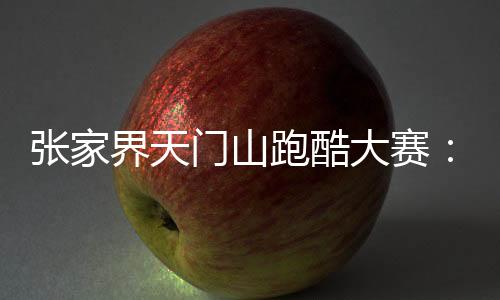 张家界天门山跑酷大赛:中外选手竞逐999级“天梯”
