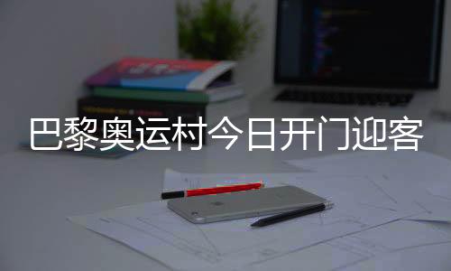 巴黎奥运村今日开门迎客,选手的家究竟长啥样?