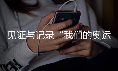 见证与记录“我们的奥运” 央视频《大红车巴黎不停播》收官