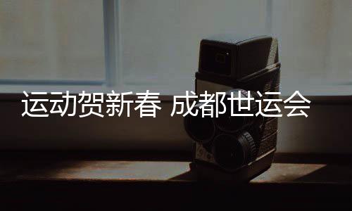 运动贺新春 成都世运会“万人千场” 友谊赛火热开启