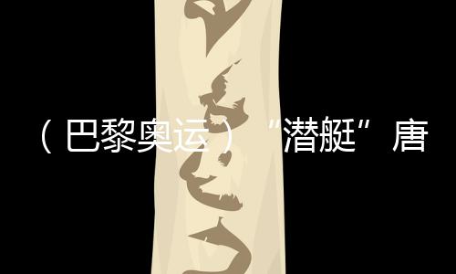 (巴黎奥运)“潜艇”唐钱婷:在下届奥运会创造更好成绩